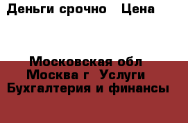 Деньги срочно › Цена ­ 15 - Московская обл., Москва г. Услуги » Бухгалтерия и финансы   . Московская обл.